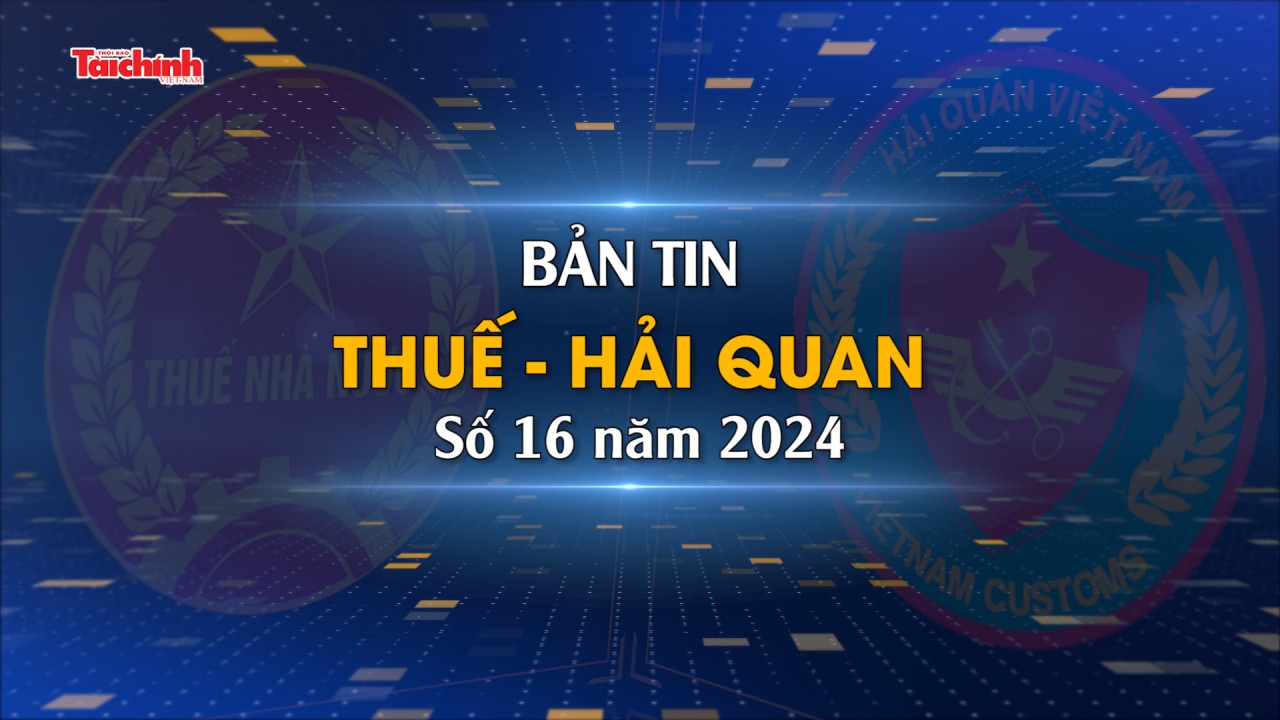 Bản tin Thuế - Hải quan số 16/2024